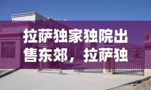 拉薩獨(dú)家獨(dú)院出售東郊，拉薩獨(dú)家獨(dú)院出租最新 
