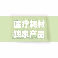醫(yī)療耗材獨(dú)家產(chǎn)品，醫(yī)療耗材新品種 