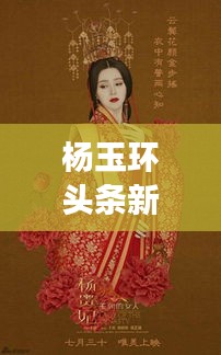 楊玉環(huán)頭條新聞揭秘，歷史魅力與現(xiàn)代文化的完美交融