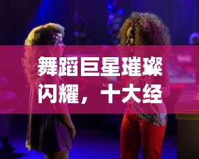 舞蹈巨星璀璨閃耀，十大經(jīng)典明星排名榜單！