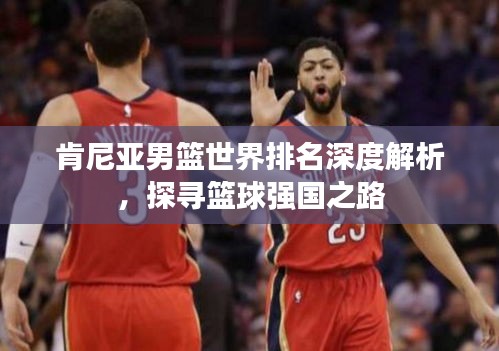 肯尼亞男籃世界排名深度解析，探尋籃球強國之路