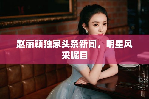 趙麗穎獨家頭條新聞，明星風采矚目