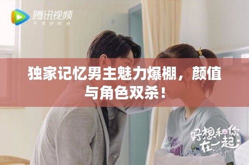 獨家記憶男主魅力爆棚，顏值與角色雙殺！