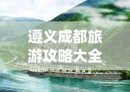 遵義成都旅游攻略大全，暢游兩地必知！