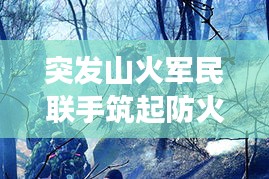突發(fā)山火軍民聯(lián)手筑起防火長城，軍地協(xié)同撲救展現(xiàn)應(yīng)急力量