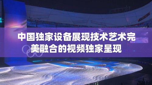 中國獨(dú)家設(shè)備展現(xiàn)技術(shù)藝術(shù)完美融合的視頻獨(dú)家呈現(xiàn)