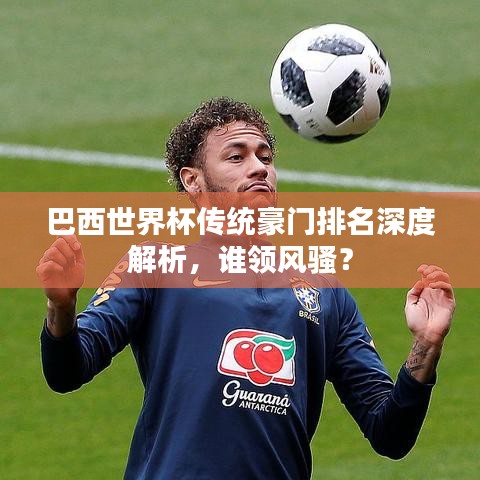 巴西世界杯傳統(tǒng)豪門排名深度解析，誰領(lǐng)風(fēng)騷？
