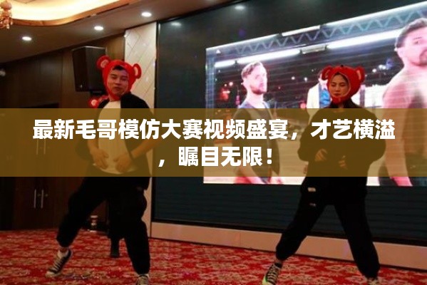 最新毛哥模仿大賽視頻盛宴，才藝橫溢，矚目無限！