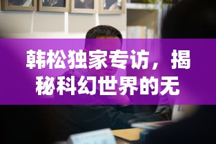 韓松獨家專訪，揭秘科幻世界的無窮奧秘