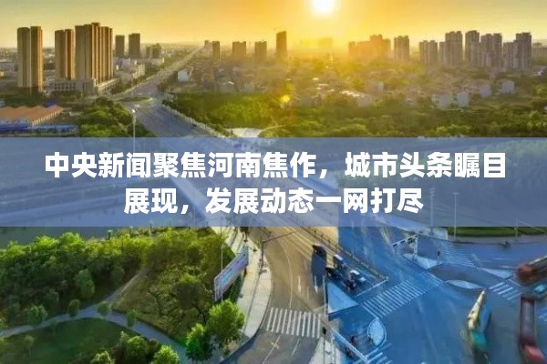 中央新聞聚焦河南焦作，城市頭條矚目展現(xiàn)，發(fā)展動(dòng)態(tài)一網(wǎng)打盡