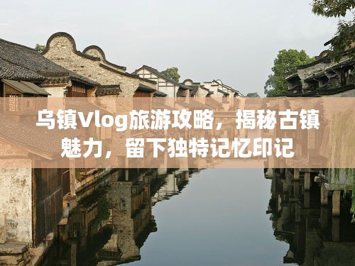 烏鎮(zhèn)Vlog旅游攻略，揭秘古鎮(zhèn)魅力，留下獨特記憶印記