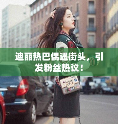 迪麗熱巴偶遇街頭，引發(fā)粉絲熱議！