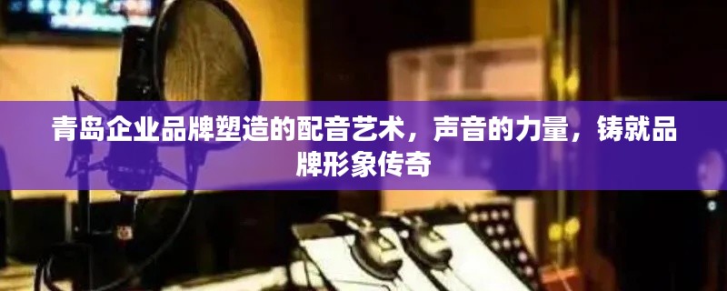 青島企業(yè)品牌塑造的配音藝術(shù)，聲音的力量，鑄就品牌形象傳奇