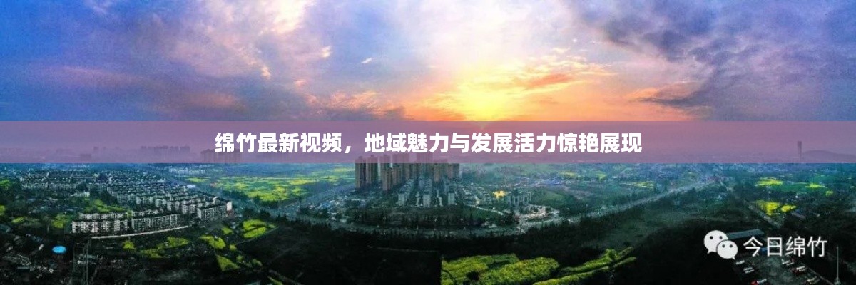 綿竹最新視頻，地域魅力與發(fā)展活力驚艷展現(xiàn)