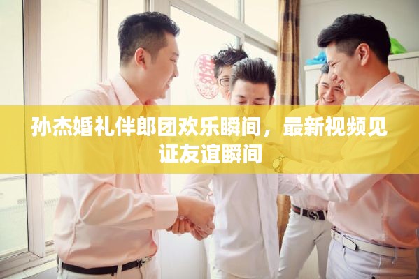 孫杰婚禮伴郎團(tuán)歡樂瞬間，最新視頻見證友誼瞬間
